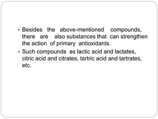  Besides the above-mentioned compounds,
there are also substances that can strengthen
the action of primary antioxidants.
 Such compounds as lactic acid and lactates,
citric acid and citrates, tartric acid and tartrates,
etc.
 