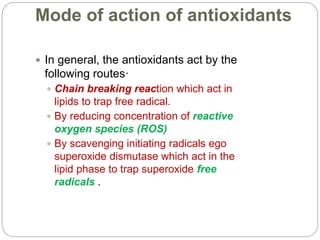 Mode of action of antioxidants
 In general, the antioxidants act by the
following routes·
 Chain breaking reaction which act in
lipids to trap free radical.
 By reducing concentration of reactive
oxygen species (ROS)
 By scavenging initiating radicals ego
superoxide dismutase which act in the
lipid phase to trap superoxide free
radicals .
 