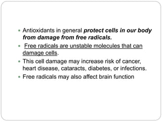  Antioxidants in general protect cells in our body
from damage from free radicals.
 Free radicals are unstable molecules that can
damage cells.
 This cell damage may increase risk of cancer,
heart disease, cataracts, diabetes, or infections.
 Free radicals may also affect brain function
 