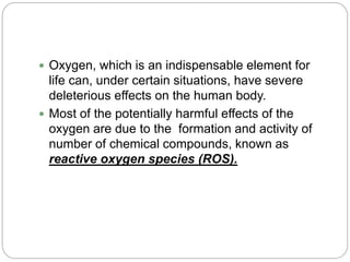  Oxygen, which is an indispensable element for
life can, under certain situations, have severe
deleterious effects on the human body.
 Most of the potentially harmful effects of the
oxygen are due to the formation and activity of
number of chemical compounds, known as
reactive oxygen species (ROS).
 