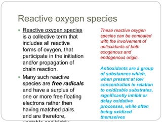 Reactive oxygen species
 Reactive oxygen species
is a collective term that
includes all reactive
forms of oxygen, that
participate in the initiation
and/or propagation of
chain reaction.
 Many such reactive
species are free radicals
and have a surplus of
one or more free floating
electrons rather then
having matched pairs
and are therefore,
These reactive oxygen
species can be combated
with the involvement of
antioxidants of both
exogenous and
endogenous origin.
Antioxidants are a group
of substances which,
when present at low
concentration in relation
to oxidizable substrates,
significantly inhibit or
delay oxidative
processes, while often
being oxidized
themselves
 