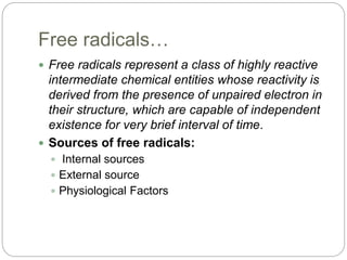 Free radicals…
 Free radicals represent a class of highly reactive
intermediate chemical entities whose reactivity is
derived from the presence of unpaired electron in
their structure, which are capable of independent
existence for very brief interval of time.
 Sources of free radicals:
 Internal sources
 External source
 Physiological Factors
 