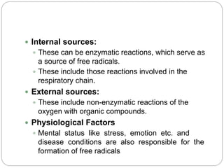  Internal sources:
 These can be enzymatic reactions, which serve as
a source of free radicals.
 These include those reactions involved in the
respiratory chain.
 External sources:
 These include non-enzymatic reactions of the
oxygen with organic compounds.
 Physiological Factors
 Mental status like stress, emotion etc. and
disease conditions are also responsible for the
formation of free radicals
 