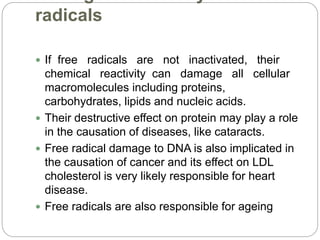 radicals
 If free radicals are not inactivated, their
chemical reactivity can damage all cellular
macromolecules including proteins,
carbohydrates, lipids and nucleic acids.
 Their destructive effect on protein may play a role
in the causation of diseases, like cataracts.
 Free radical damage to DNA is also implicated in
the causation of cancer and its effect on LDL
cholesterol is very likely responsible for heart
disease.
 Free radicals are also responsible for ageing
 