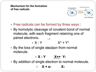 Mechanism for the formation
of free radicals
 Free radicals can be formed by three ways :
 By homolytic cleavage of covalent bond of normal
molecule, with each fragment retaining one of
paired electrons.
 X : Y X* + Y*
 By the loss of single electron from normal
molecule.
 X : Y X++ Y-
 By addition of single electron to normal molecule.
 X + e- X-
 