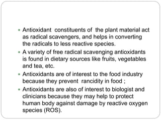  Antioxidant constituents of the plant material act
as radical scavengers, and helps in converting
the radicals to less reactive species.
 A variety of free radical scavenging antioxidants
is found in dietary sources like fruits, vegetables
and tea, etc.
 Antioxidants are of interest to the food industry
because they prevent rancidity in food ;
 Antioxidants are also of interest to biologist and
clinicians because they may help to protect
human body against damage by reactive oxygen
species (ROS).
 