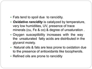  Fats tend to spoil due to rancidity.
 Oxidative rancidity is catalyzed by temperature,
very low humidities, UV, presence of trace
minerals (cu, Fe & co) & degree of unsaturation .
 Oxygen susceptibility increases with the way
the unsaturated fatty acids are distributed in the
glycerol moiety.
 Natural oils & fats are less prone to oxidation due
to the presence of antioxidants like tocopherols.
 Refined oils are prone to rancidity
 
