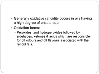  Generally oxidative rancidity occurs in oils having
a high degree of unsaturation
 Oxidation forms:
 Peroxides and hydroperoxides followed by
aldehydes, ketones & acids which are responsible
for off odours and off flavours associated with the
rancid fats.
 