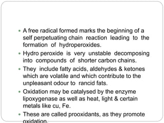  A free radical formed marks the beginning of a
self perpetuating chain reaction leading to the
formation of hydroperoxides.
 Hydro peroxide is very unstable decomposing
into compounds of shorter carbon chains.
 They include fatty acids, aldehydes & ketones
which are volatile and which contribute to the
unpleasant odour to rancid fats.
 Oxidation may be catalysed by the enzyme
lipoxygenase as well as heat, light & certain
metals like cu, Fe.
 These are called prooxidants, as they promote
 