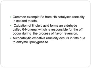  Common example:Fe from Hb catalyses rancidity
in cooked meats.
 Oxidation of linoleic acid forms an aldehyde
called 6-Nonenal which is responsible for the off
odour during the process of flavor reversion.
 Autocatalytic oxidative rancidity occurs in fats due
to enzyme lipoxygenase
 