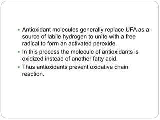  Antioxidant molecules generally replace UFA as a
source of labile hydrogen to unite with a free
radical to form an activated peroxide.
 In this process the molecule of antioxidants is
oxidized instead of another fatty acid.
 Thus antioxidants prevent oxidative chain
reaction.
 