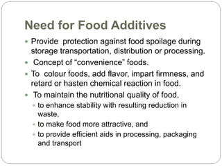 Need for Food Additives
 Provide protection against food spoilage during
storage transportation, distribution or processing.
 Concept of “convenience” foods.
 To colour foods, add flavor, impart firmness, and
retard or hasten chemical reaction in food.
 To maintain the nutritional quality of food,
 to enhance stability with resulting reduction in
waste,
 to make food more attractive, and
 to provide efficient aids in processing, packaging
and transport
 