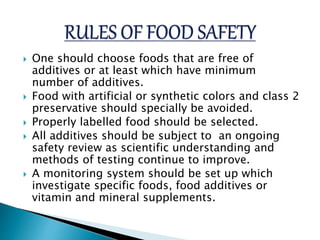  One should choose foods that are free of
additives or at least which have minimum
number of additives.
 Food with artificial or synthetic colors and class 2
preservative should specially be avoided.
 Properly labelled food should be selected.
 All additives should be subject to an ongoing
safety review as scientific understanding and
methods of testing continue to improve.
 A monitoring system should be set up which
investigate specific foods, food additives or
vitamin and mineral supplements.
 