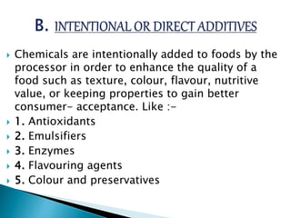  Chemicals are intentionally added to foods by the
processor in order to enhance the quality of a
food such as texture, colour, flavour, nutritive
value, or keeping properties to gain better
consumer- acceptance. Like :-
 1. Antioxidants
 2. Emulsifiers
 3. Enzymes
 4. Flavouring agents
 5. Colour and preservatives
 