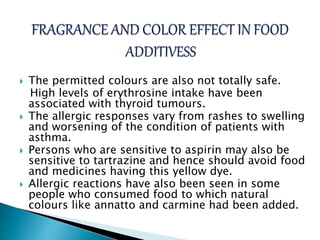  The permitted colours are also not totally safe.
High levels of erythrosine intake have been
associated with thyroid tumours.
 The allergic responses vary from rashes to swelling
and worsening of the condition of patients with
asthma.
 Persons who are sensitive to aspirin may also be
sensitive to tartrazine and hence should avoid food
and medicines having this yellow dye.
 Allergic reactions have also been seen in some
people who consumed food to which natural
colours like annatto and carmine had been added.
 