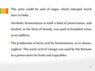 • The same could be said of sugar, which emerged much
later in India.
• Alcoholic fermentation is itself a kind of preservation, and
alcohol, in the form of brandy, was used in brandied wines
as an additive.
• The production of lactic acid by fermentation, as in cheese,
yoghurt. The acetic acid of vinegar was used by the Romans
as a preservative for fruits and vegetables.
10
 