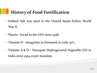 History of Food Fortification
• Iodised Salt was used in the United States before World
War II.
• Niacin - bread in the USA since 1938.
• Vitamin D - margarine in Denmark in early 50’s.
• Vitamin A & D - Vanaspati (hydrogenated Vegetable Oil) in
India since 1954 as per mandate.
100
 