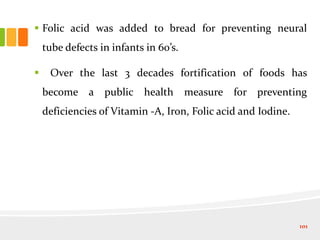  Folic acid was added to bread for preventing neural
tube defects in infants in 60’s.
 Over the last 3 decades fortification of foods has
become a public health measure for preventing
deficiencies of Vitamin -A, Iron, Folic acid and Iodine.
101
 