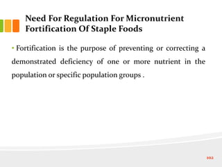 Need For Regulation For Micronutrient
Fortification Of Staple Foods
• Fortification is the purpose of preventing or correcting a
demonstrated deficiency of one or more nutrient in the
population or specific population groups .
102
 