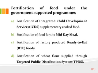Fortification of food under the
government supported programmes
a) Fortification of Integrated Child Development
Services(ICDS) supplementary cooked food.
b) Fortification of food for the Mid Day Meal.
c) Fortification of factory produced Ready-to-Eat
(RTE) foods.
d) Fortification of wheat flour supplied through
Targeted Public Distribution System(TPDS).
103
 