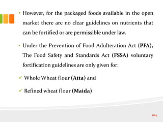 • However, for the packaged foods available in the open
market there are no clear guidelines on nutrients that
can be fortified or are permissible under law.
• Under the Prevention of Food Adulteration Act (PFA),
The Food Safety and Standards Act (FSSA) voluntary
fortification guidelines are only given for:
 Whole Wheat flour (Atta) and
 Refined wheat flour (Maida)
104
 