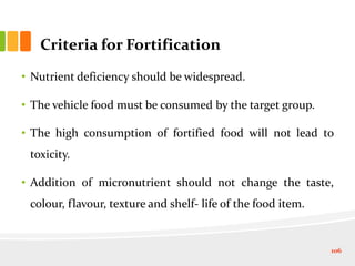 Criteria for Fortification
• Nutrient deficiency should be widespread.
• The vehicle food must be consumed by the target group.
• The high consumption of fortified food will not lead to
toxicity.
• Addition of micronutrient should not change the taste,
colour, flavour, texture and shelf- life of the food item.
106
 