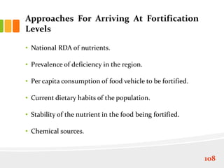 Approaches For Arriving At Fortification
Levels
• National RDA of nutrients.
• Prevalence of deficiency in the region.
• Per capita consumption of food vehicle to be fortified.
• Current dietary habits of the population.
• Stability of the nutrient in the food being fortified.
• Chemical sources.
108
 