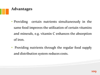 Advantages
• Providing certain nutrients simultaneously in the
same food improves the utilization of certain vitamins
and minerals, e.g. vitamin C enhances the absorption
of iron.
• Providing nutrients through the regular food supply
and distribution system reduces costs.
109
 
