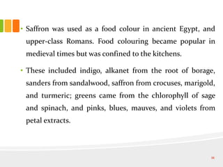 • Saffron was used as a food colour in ancient Egypt, and
upper-class Romans. Food colouring became popular in
medieval times but was confined to the kitchens.
• These included indigo, alkanet from the root of borage,
sanders from sandalwood, saffron from crocuses, marigold,
and turmeric; greens came from the chlorophyll of sage
and spinach, and pinks, blues, mauves, and violets from
petal extracts.
11
 