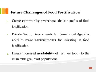 Future Challenges of Food Fortification
1. Create community awareness about benefits of food
fortification.
2. Private Sector, Governments & International Agencies
need to make commitments for investing in food
fortification.
3. Ensure increased availability of fortified foods to the
vulnerable groups of populations.
111
 