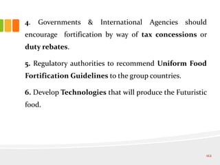 4. Governments & International Agencies should
encourage fortification by way of tax concessions or
duty rebates.
5. Regulatory authorities to recommend Uniform Food
Fortification Guidelines to the group countries.
6. Develop Technologies that will produce the Futuristic
food.
112
 