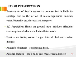 FOOD PRESERVATION
• Preservation of food is necessary because food is liable for
spoilage due to the action of micro-organisms (moulds,
yeast. Bacteriae etc.) insects and enzymes.
• Eg) Aspergillus flavus on ground nuts produce aflatoxin,
consumption of which results in aflatoxicosis.
• Yeast – on fruits, convert sugar into alcohol and carbon
dioxide.
• Anaerobic bacteria – spoil tinned food.
• Aerobic bacteria – spoil milk, egg, meat, vegetables etc. 113
 