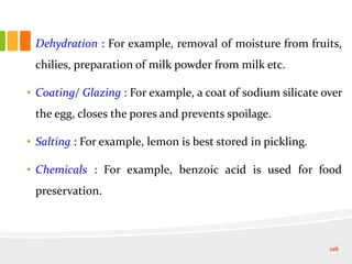 • Dehydration : For example, removal of moisture from fruits,
chilies, preparation of milk powder from milk etc.
• Coating/ Glazing : For example, a coat of sodium silicate over
the egg, closes the pores and prevents spoilage.
• Salting : For example, lemon is best stored in pickling.
• Chemicals : For example, benzoic acid is used for food
preservation.
116
 