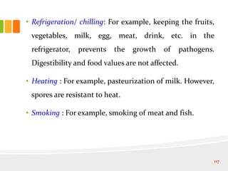 • Refrigeration/ chilling: For example, keeping the fruits,
vegetables, milk, egg, meat, drink, etc. in the
refrigerator, prevents the growth of pathogens.
Digestibility and food values are not affected.
• Heating : For example, pasteurization of milk. However,
spores are resistant to heat.
• Smoking : For example, smoking of meat and fish.
117
 