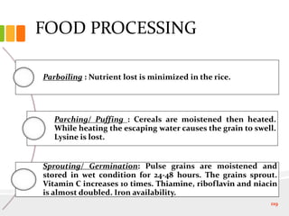 FOOD PROCESSING
Parboiling : Nutrient lost is minimized in the rice.
Parching/ Puffing : Cereals are moistened then heated.
While heating the escaping water causes the grain to swell.
Lysine is lost.
Sprouting/ Germination: Pulse grains are moistened and
stored in wet condition for 24-48 hours. The grains sprout.
Vitamin C increases 10 times. Thiamine, riboflavin and niacin
is almost doubled. Iron availability.
119
 