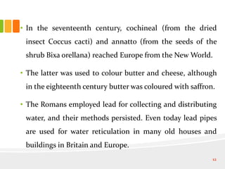 • In the seventeenth century, cochineal (from the dried
insect Coccus cacti) and annatto (from the seeds of the
shrub Bixa orellana) reached Europe from the New World.
• The latter was used to colour butter and cheese, although
in the eighteenth century butter was coloured with saffron.
• The Romans employed lead for collecting and distributing
water, and their methods persisted. Even today lead pipes
are used for water reticulation in many old houses and
buildings in Britain and Europe.
12
 
