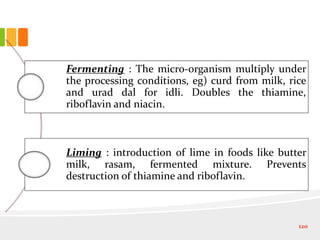 Fermenting : The micro-organism multiply under
the processing conditions, eg) curd from milk, rice
and urad dal for idli. Doubles the thiamine,
riboflavin and niacin.
Liming : introduction of lime in foods like butter
milk, rasam, fermented mixture. Prevents
destruction of thiamine and riboflavin.
120
 