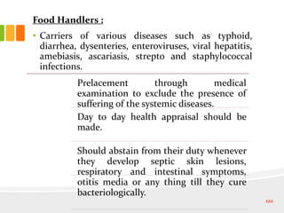 Food Handlers :
• Carriers of various diseases such as typhoid,
diarrhea, dysenteries, enteroviruses, viral hepatitis,
amebiasis, ascariasis, strepto and staphylococcal
infections.
122
Prelacement through medical
examination to exclude the presence of
suffering of the systemic diseases.
Day to day health appraisal should be
made.
Should abstain from their duty whenever
they develop septic skin lesions,
respiratory and intestinal symptoms,
otitis media or any thing till they cure
bacteriologically.
 