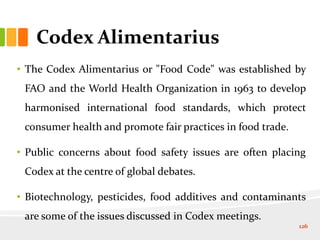 Codex Alimentarius
• The Codex Alimentarius or "Food Code" was established by
FAO and the World Health Organization in 1963 to develop
harmonised international food standards, which protect
consumer health and promote fair practices in food trade.
• Public concerns about food safety issues are often placing
Codex at the centre of global debates.
• Biotechnology, pesticides, food additives and contaminants
are some of the issues discussed in Codex meetings.
126
 