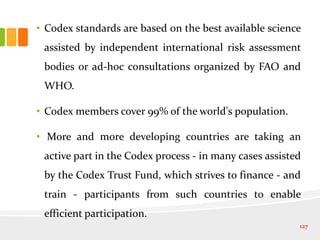 • Codex standards are based on the best available science
assisted by independent international risk assessment
bodies or ad-hoc consultations organized by FAO and
WHO.
• Codex members cover 99% of the world's population.
• More and more developing countries are taking an
active part in the Codex process - in many cases assisted
by the Codex Trust Fund, which strives to finance - and
train - participants from such countries to enable
efficient participation.
127
 