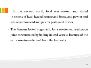 • In the ancient world, food was cooked and stored
in vessels of lead, leaded bronze and brass, and pewter and
was served on lead and pewter plates and dishes.
• The Romans lacked sugar and, for a sweetener, used grape
juice concentrated by boiling in lead vessels, because of the
extra sweetness derived from the lead salts
13
 
