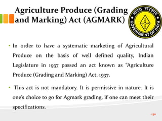 Agriculture Produce (Grading
and Marking) Act (AGMARK)
• In order to have a systematic marketing of Agricultural
Produce on the basis of well defined quality, Indian
Legislature in 1937 passed an act known as “Agriculture
Produce (Grading and Marking) Act, 1937.
• This act is not mandatory. It is permissive in nature. It is
one’s choice to go for Agmark grading, if one can meet their
specifications.
130
 