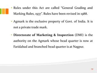• Rules under this Act are called “General Grading and
Marking Rules, 1937”. Rules have been revised in 1988.
• Agmark is the exclusive property of Govt. of India. It is
not a private trade mark.
• Directorate of Marketing & Inspection (DMI) is the
authority on the Agmark whose head quarter is now at
Faridabad and branched head quarter is at Nagpur.
131
 