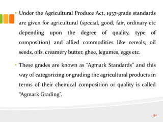 • Under the Agricultural Produce Act, 1937-grade standards
are given for agricultural (special, good, fair, ordinary etc
depending upon the degree of quality, type of
composition) and allied commodities like cereals, oil
seeds, oils, creamery butter, ghee, legumes, eggs etc.
• These grades are known as “Agmark Standards” and this
way of categorizing or grading the agricultural products in
terms of their chemical composition or quality is called
“Agmark Grading”.
132
 