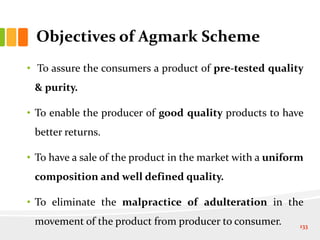 Objectives of Agmark Scheme
• To assure the consumers a product of pre-tested quality
& purity.
• To enable the producer of good quality products to have
better returns.
• To have a sale of the product in the market with a uniform
composition and well defined quality.
• To eliminate the malpractice of adulteration in the
movement of the product from producer to consumer. 133
 