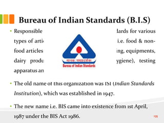 Bureau of Indian Standards (B.I.S)
• Responsible for formulating National Standards for various
types of articles (both edible & non-edible i.e. food & non-
food articles e.g. live stock feed, cattle housing, equipments,
dairy products, food additives, food hygiene), testing
apparatus and methods etc.
• The old name of this organization was ISI (Indian Standards
Institution), which was established in 1947.
• The new name i.e. BIS came into existence from 1st April,
1987 under the BIS Act 1986. 135
 