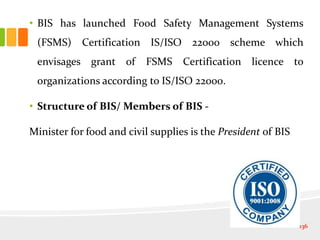 • BIS has launched Food Safety Management Systems
(FSMS) Certification IS/ISO 22000 scheme which
envisages grant of FSMS Certification licence to
organizations according to IS/ISO 22000.
• Structure of BIS/ Members of BIS -
Minister for food and civil supplies is the President of BIS
136
 