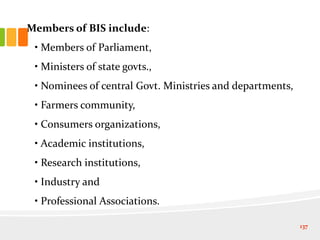 Members of BIS include:
• Members of Parliament,
• Ministers of state govts.,
• Nominees of central Govt. Ministries and departments,
• Farmers community,
• Consumers organizations,
• Academic institutions,
• Research institutions,
• Industry and
• Professional Associations.
137
 