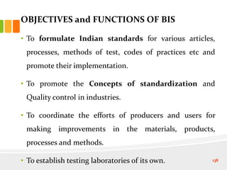 OBJECTIVES and FUNCTIONS OF BIS
• To formulate Indian standards for various articles,
processes, methods of test, codes of practices etc and
promote their implementation.
• To promote the Concepts of standardization and
Quality control in industries.
• To coordinate the efforts of producers and users for
making improvements in the materials, products,
processes and methods.
• To establish testing laboratories of its own. 138
 