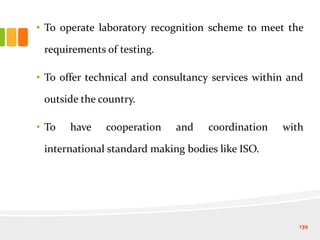 • To operate laboratory recognition scheme to meet the
requirements of testing.
• To offer technical and consultancy services within and
outside the country.
• To have cooperation and coordination with
international standard making bodies like ISO.
139
 
